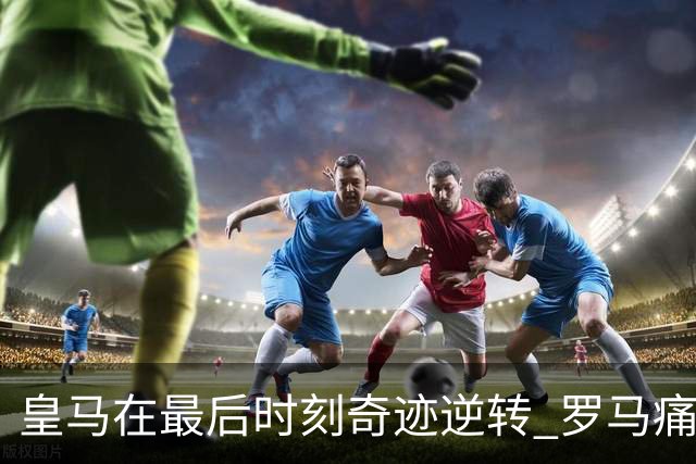 皇马在最后时刻奇迹逆转 罗马痛失好局